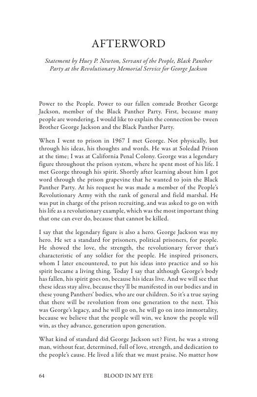 AFTERWORD  Statement by Huey P, Newton, Servant of the People, Black Panther Party at the Revolutionary Memorial Service for George Jackson  Power to the People. Power to our fallen comrade Brother George Jackson, member of the Black Panther Parey. Firse, because many people are wondering, I would lke to explain the conncetion be. tween Brother George Jackson and the Black Panther Parey.  When T went to prison in 1967 I met George. Not physically, but through his ideas, his thoughes and words. He was at Soledad Prison ac the time: T was a  lifornia Penal Colony. George was a legendary figure chroughout the prison system, where he spent most of hislife. met George through his spiric. Shorely afier learning about him I got word through the prison grapevine that he wanted to join the Black Panther Pary:. At his request he was made a member of the People’s Revolutionary Army with the rank of general and field marshal. He was putin charge of the prison recruiting, and was asked to go on with his life a3 a revolutionary example, which was the most imporeant ching that one can ever do, because that eannot be killed  T say chat the legendary figure i also a hero. George Jackson was my hero. He set 2 standard for prisoners, political prisoners, for people He showed the love, the strengeh, the revolutionary fervor thats characteristic of any soldier for the people. He inspired prisoners, whom I later encountered, to put his ideas into practice and so his spirie became a lving thing. Today | say that although George’s body has fallen, bis spisic goes on, because his ideas live. And we will see that these ideas seay alive, ecause they Il be manifested in our bodies and in these young Panchers’bodies, who are our children. So it a true saying that there will be revolution from one generation to the nes. This was George’ legacy, and he will go on. he will go on into immortaliey. because we believe that the people will win, we know the people will win, as they advance, generation upon generation.  What kind of standard did George Jackson see? First, he was a strong man, withoue fear,determined. full of love, strengeh, and dedication to the people’s cause. He lived a ife that we must praise. No matter how  o BLOOD IN MY EYE 